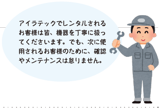 アイラテックでレンタルされるお客様は皆、機器を丁寧に扱ってくださいます。でも、次に使用されるお客様のために、確認やメンテナンスは怠りません。