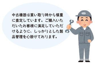 中古機器は買い取り時から慎重に査定しています。ご購入いただいたお客様に満足していただけるように、しっかりとした製品管理を心掛けております。