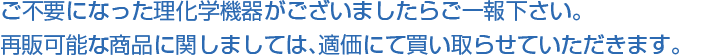 ご不要になった理化学機器がございましたらご一報下さい。再販可能な商品に関しましては、適価にて買い取らせていただきます。