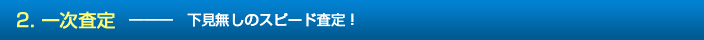 2. 一次査定　―――　下見無しのスピード査定！