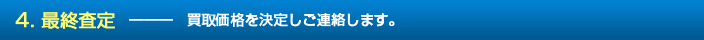 4. 最終査定　―――　買取価格を決定しご連絡します。