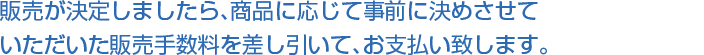 販売が決定しましたら、商品に応じて事前に決めさせていただいた販売手数料を差し引いて、お支払い致します。